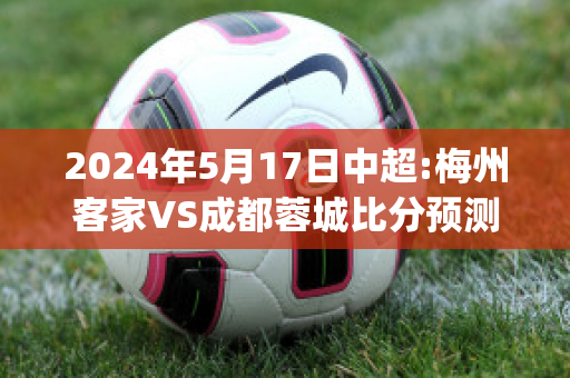 2024年5月17日中超:梅州客家VS成都蓉城比分预测推荐(梅州客家vs浙江绿城直播)