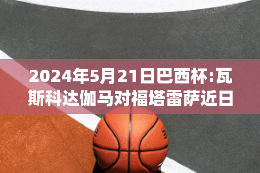 2024年5月21日巴西杯:瓦斯科达伽马对福塔雷萨近日赛程(巴西球员瓦瓦)