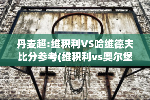 丹麦超:维积利VS哈维德夫比分参考(维积利vs奥尔堡)