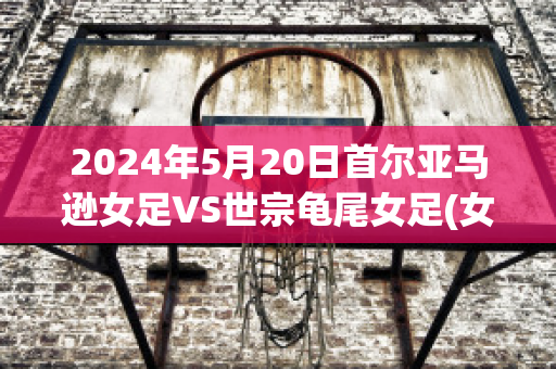 2024年5月20日首尔亚马逊女足VS世宗龟尾女足(女足世亚预)