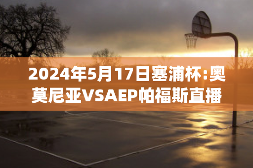 2024年5月17日塞浦杯:奥莫尼亚VSAEP帕福斯直播回放(奥莫尼亚vs萨迪)