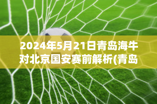 2024年5月21日青岛海牛对北京国安赛前解析(青岛海牛vs中国u20)