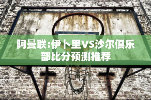 阿曼联:伊卜里VS沙尔俱乐部比分预测推荐