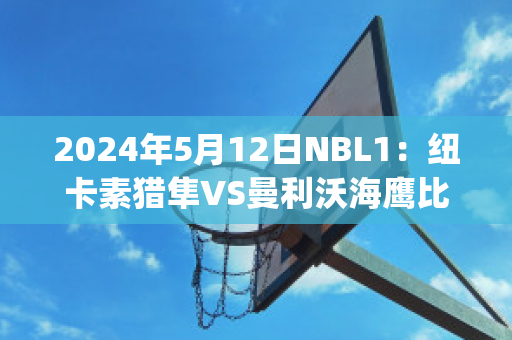 2024年5月12日NBL1：纽卡素猎隼VS曼利沃海鹰比分预测推荐(纽卡素vs热刺)