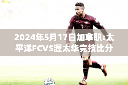 2024年5月17日加拿职:太平洋FCVS渥太华竞技比分推荐(太平洋fc对温哥华白帽)