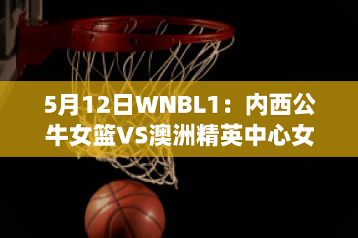 5月12日WNBL1：内西公牛女篮VS澳洲精英中心女篮近日赛程(澳洲女子篮球比赛)