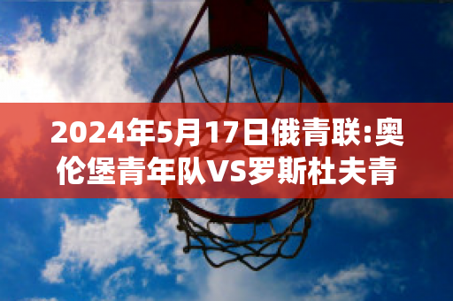 2024年5月17日俄青联:奥伦堡青年队VS罗斯杜夫青年队球员数据(俄罗斯奥伦堡怎么样)