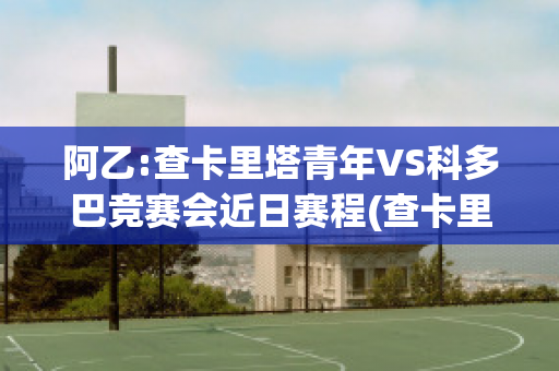 阿乙:查卡里塔青年VS科多巴竞赛会近日赛程(查卡里塔斯vs国家报队)