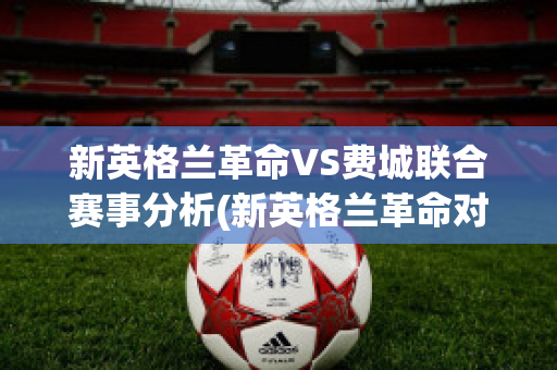 新英格兰革命VS费城联合赛事分析(新英格兰革命对费城比分结果)