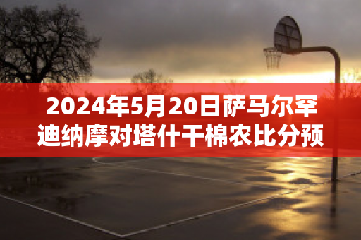 2024年5月20日萨马尔罕迪纳摩对塔什干棉农比分预测