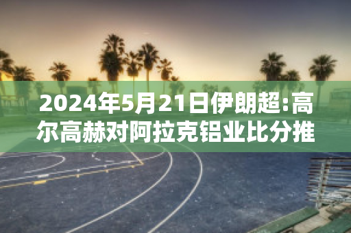 2024年5月21日伊朗超:高尔高赫对阿拉克铝业比分推荐