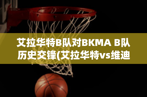 艾拉华特B队对BKMA B队历史交锋(艾拉华特vs维迪奥顿)