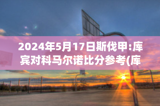 2024年5月17日斯伐甲:库宾对科马尔诺比分参考(库斯科足球俱乐部)