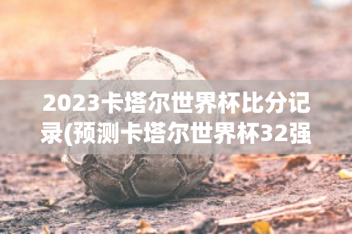 2023卡塔尔世界杯比分记录(预测卡塔尔世界杯32强)