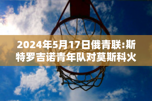 2024年5月17日俄青联:斯特罗吉诺青年队对莫斯科火车头青年队比分推荐