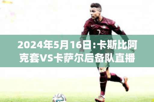 2024年5月16日:卡斯比阿克套VS卡萨尔后备队直播回放(卡斯比球队)