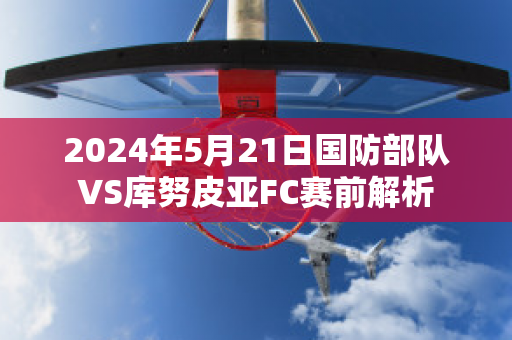 2024年5月21日国防部队VS库努皮亚FC赛前解析