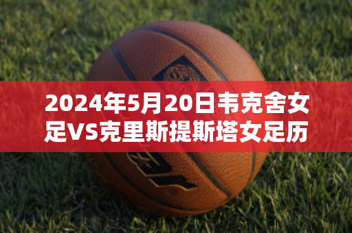 2024年5月20日韦克舍女足VS克里斯提斯塔女足历史战绩