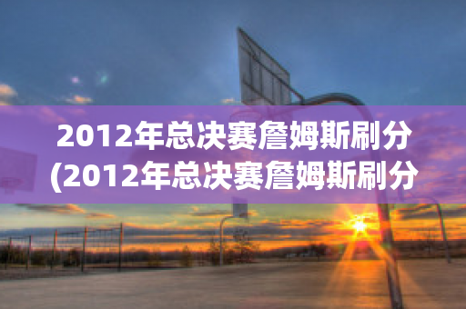 2012年总决赛詹姆斯刷分(2012年总决赛詹姆斯刷分了吗)