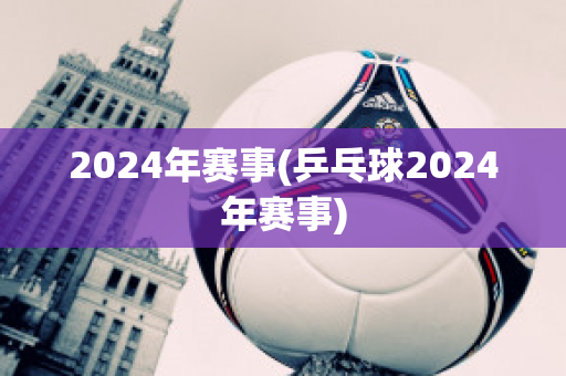 2024年赛事(乒乓球2024年赛事)