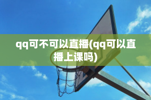 qq可不可以直播(qq可以直播上课吗)