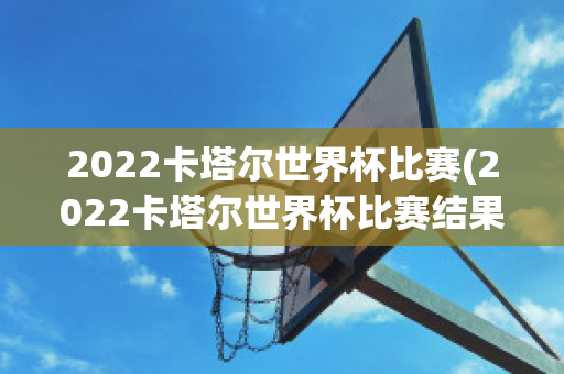 2022卡塔尔世界杯比赛(2022卡塔尔世界杯比赛结果)