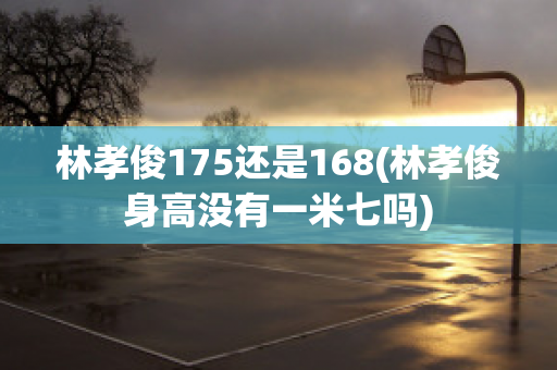 林孝俊175还是168(林孝俊身高没有一米七吗)