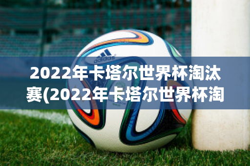 2022年卡塔尔世界杯淘汰赛(2022年卡塔尔世界杯淘汰赛赛程)