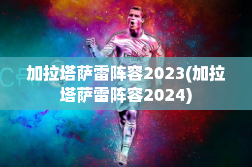 加拉塔萨雷阵容2023(加拉塔萨雷阵容2024)