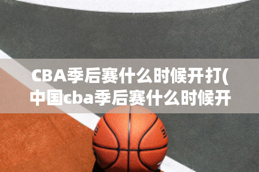 CBA季后赛什么时候开打(中国cba季后赛什么时候开打)