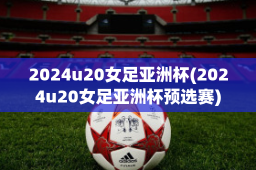 2024u20女足亚洲杯(2024u20女足亚洲杯预选赛)