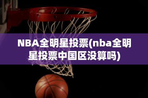 NBA全明星投票(nba全明星投票中国区没算吗)