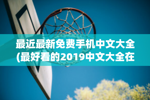 最近最新免费手机中文大全(最好看的2019中文大全在线观看)