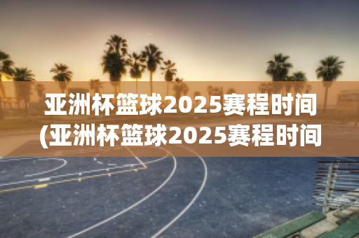 亚洲杯篮球2025赛程时间(亚洲杯篮球2025赛程时间表格)