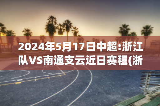 2024年5月17日中超:浙江队VS南通支云近日赛程(浙江队对南通支云)