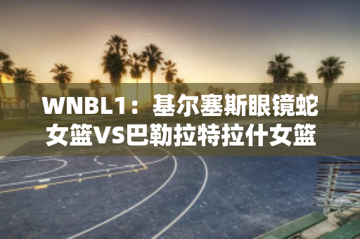 WNBL1：基尔塞斯眼镜蛇女篮VS巴勒拉特拉什女篮比分预测推荐