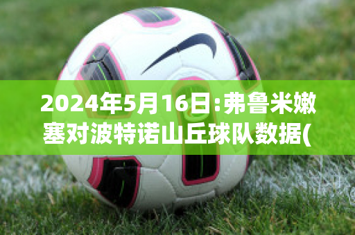 2024年5月16日:弗鲁米嫩塞对波特诺山丘球队数据(弗鲁米嫩塞vs波特诺山丘比分预测)