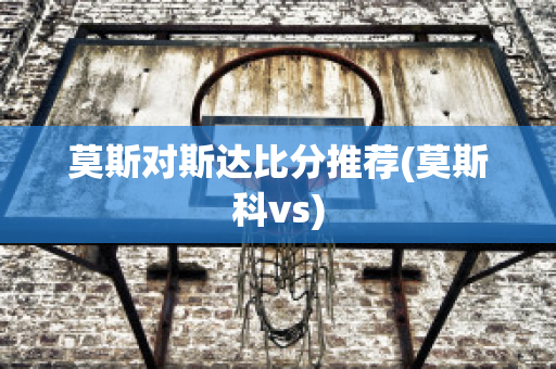 莫斯对斯达比分推荐(莫斯科vs)