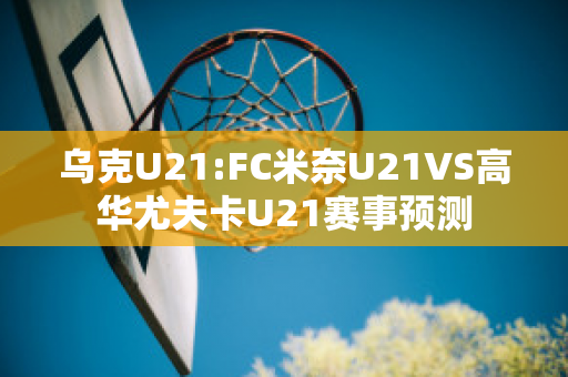 乌克U21:FC米奈U21VS高华尤夫卡U21赛事预测