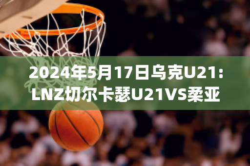 2024年5月17日乌克U21:LNZ切尔卡瑟U21VS柔亚U21历史交锋(切尔卡瑟战役时间)