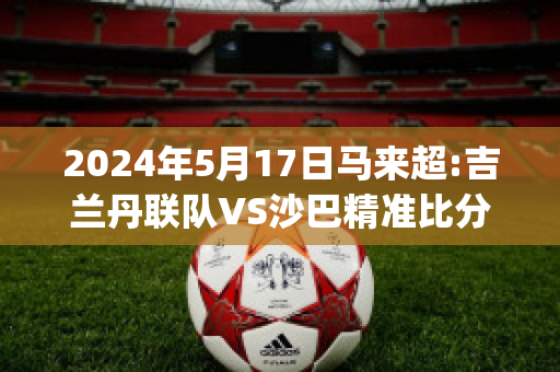 2024年5月17日马来超:吉兰丹联队VS沙巴精准比分预测推荐(马来西亚吉兰丹)