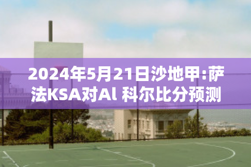 2024年5月21日沙地甲:萨法KSA对Al 科尔比分预测