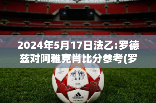 2024年5月17日法乙:罗德兹对阿雅克肖比分参考(罗德兹vs巴黎fc)