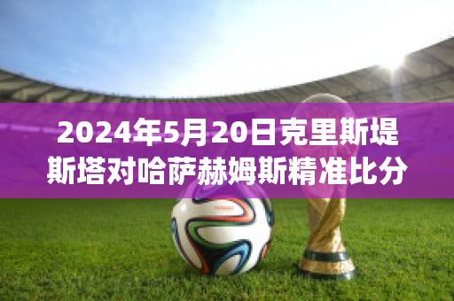 2024年5月20日克里斯堤斯塔对哈萨赫姆斯精准比分预测推荐(克里斯哈特)