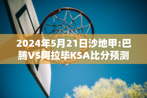 2024年5月21日沙地甲:巴腾VS阿拉毕KSA比分预测