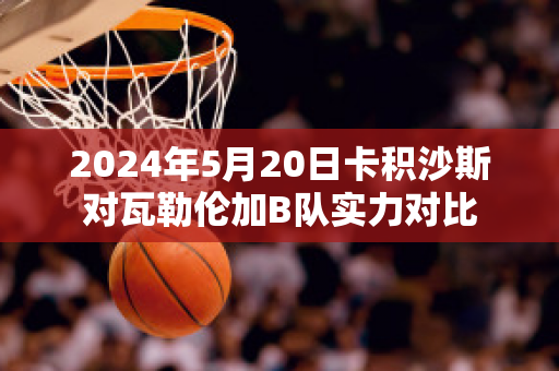 2024年5月20日卡积沙斯对瓦勒伦加B队实力对比