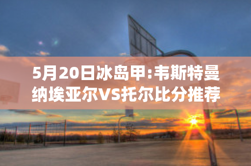 5月20日冰岛甲:韦斯特曼纳埃亚尔VS托尔比分推荐(纳维尔斯托克)