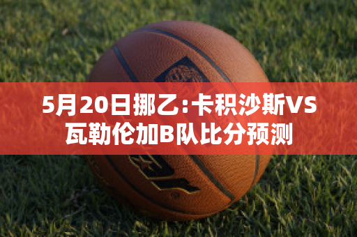 5月20日挪乙:卡积沙斯VS瓦勒伦加B队比分预测