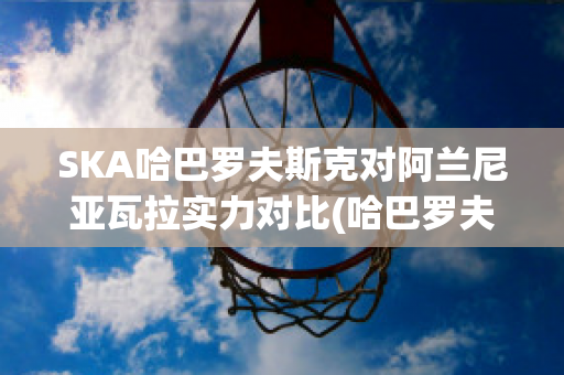 SKA哈巴罗夫斯克对阿兰尼亚瓦拉实力对比(哈巴罗夫斯克vs叶尼塞)