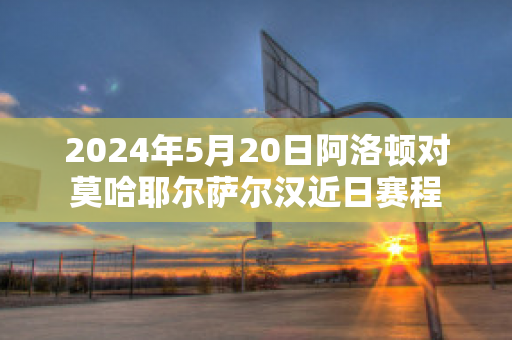 2024年5月20日阿洛顿对莫哈耶尔萨尔汉近日赛程